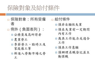 保險對象及給付條件
 保險對象：所有受僱
者
 例外（負面表列）：
 公務員及高所得者
 農業勞工
 季節勞工、臨時工及
家庭僱工等
 新進入勞動市場之勞
工
 給付條件
 須非自願性失業
 須在失業前一定期間
內有工作
 應具工作能力或適合
工作
 須具工作意願
 須辦理求職登記並主
動謀職
 