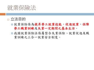 就業保險法
 立法目的
 就業保險係為提昇勞工就業技能，促進就業，保障
勞工職業訓練及失業一定期間之基本生活。
 我國就業保險法係屬整合失業保險、就業促進及職
業訓練之三合一就業安全制度。
 