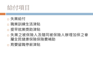 給付項目
 失業給付
 職業訓練生活津貼
 提早就業獎助津貼
 失業之被保險人及隨同被保險人辦理加保之眷
屬全民健康保險保險費補助
 育嬰留職停薪津貼
 