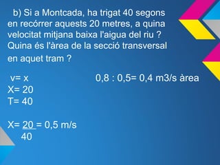 b) Si a Montcada, ha trigat 40 segons
en recórrer aquests 20 metres, a quina
velocitat mitjana baixa l'aigua del riu ?
Quina és l'àrea de la secció transversal
en aquet tram ?
v= x 0,8 : 0,5= 0,4 m3/s àrea
X= 20
T= 40
X= 20 = 0,5 m/s
40
 