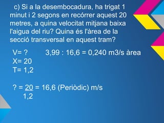 c) Si a la desembocadura, ha trigat 1
minut i 2 segons en recórrer aquest 20
metres, a quina velocitat mitjana baixa
l'aigua del riu? Quina és l'àrea de la
secció transversal en aquest tram?
V= ? 3,99 : 16,6 = 0,240 m3/s àrea
X= 20
T= 1,2
? = 20 = 16,6 (Periòdic) m/s
1,2
 