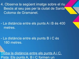 4. Observa la següent imatge sobre el riu
Besós al seu pas per la ciutat de Santa
Coloma de Gramanet.
- La distància entre els punts A i B és 400
metres.
- La distància entre els punts B i C és
180 metres.
Troba la distància entre els punts A i C.
Pista: Els punts A, B i C formen un
 