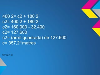 400 2= c2 + 180 2
c2= 400 2 + 180 2
c2= 160.000 - 32.400
c2= 127.600
c2= (arrel quadrada) de 127.600
c= 357,21metres
h2= c2 + c2
 