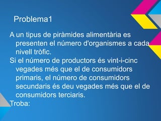 Problema1
A un tipus de piràmides alimentària es
presenten el número d'organismes a cada
nivell tròfic.
Si el número de productors és vint-i-cinc
vegades més que el de consumidors
primaris, el número de consumidors
secundaris és deu vegades més que el de
consumidors terciaris.
Troba:
 