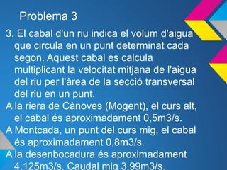 Problema 3
3. El cabal d'un riu indica el volum d'aigua
que circula en un punt determinat cada
segon. Aquest cabal es calcula
multiplicant la velocitat mitjana de l'aigua
del riu per l'àrea de la secció transversal
del riu en un punt.
A la riera de Cànoves (Mogent), el curs alt,
el cabal és aproximadament 0,5m3/s.
A Montcada, un punt del curs mig, el cabal
és aproximadament 0,8m3/s.
A la desenbocadura és aproximadament
4,125m3/s. Caudal mig 3,99m3/s.
 