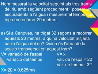 Hem mesurat la velocitat seguint als tres trams
del riu amb següent procediment: `posem un
escuradents a l'aigua i mesurem el temps que
triga en recórrer 20 metres.
a) Si a Cànoves, ha trigat 32 segons a recórrer
aquests 20 metres, a quina velocitat mitjana
baixa l'aigua del riu? Quina és l'area de la
secció transversal en aquest tram?
V= variació de l'espai V= x
variació del temps Var. de l'espai= 20
Var. de temps= 32
X= 20 = 0,625m/s
 