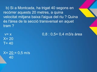 b) Si a Montcada, ha trigat 40 segons en
recórrer aquests 20 metres, a quina
velocitat mitjana baixa l'aigua del riu ? Quina
és l'àrea de la secció transversal en aquet
tram ?
v= x 0,8 : 0,5= 0,4 m3/s àrea
X= 20
T= 40
X= 20 = 0,5 m/s
40
 