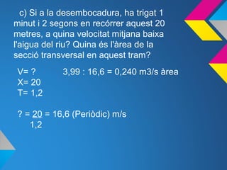 c) Si a la desembocadura, ha trigat 1
minut i 2 segons en recórrer aquest 20
metres, a quina velocitat mitjana baixa
l'aigua del riu? Quina és l'àrea de la
secció transversal en aquest tram?
V= ? 3,99 : 16,6 = 0,240 m3/s àrea
X= 20
T= 1,2
? = 20 = 16,6 (Periòdic) m/s
1,2
 