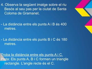 4. Observa la següent imatge sobre el riu
Besós al seu pas per la ciutat de Santa
Coloma de Gramanet.
- La distància entre els punts A i B és 400
metres.
- La distància entre els punts B i C és 180
metres.
Troba la distància entre els punts A i C.
Pista: Els punts A, B i C formen un triangle
rectangle. L'angle recte és el C.
 