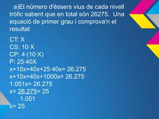 a)El número d'éssers vius de cada nivell
tròfic sabent que en total són 26275. Una
equació de primer grau i comprova'n el
resultat
CT: X
CS: 10·X
CP: 4·(10·X)
P: 25·40X
x+10x+40x+25·40x= 26.275
x+10x+40x+1000x= 26.275
1.051x= 26.275
x= 26.275= 25
1.051
x= 25
 