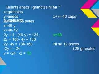 Quants ànecs i granotes hi ha ?
x=granotes
y=ànecs x+y= 40 caps
2y+4x= 136 potes
x=40-y
x=40-12
2y + 4 · (40-y) = 136 x=28
2y + 160- 4y = 136
2y- 4y = 136-160 Hi ha 12 ànecs
-2y = - 24 i 28 granotes
y = -24 : -2 = 12
Substitució
 