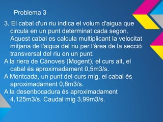 Problema 3
3. El cabal d'un riu indica el volum d'aigua que
circula en un punt determinat cada segon.
Aquest cabal es calcula multiplicant la velocitat
mitjana de l'aigua del riu per l'àrea de la secció
transversal del riu en un punt.
A la riera de Cànoves (Mogent), el curs alt, el
cabal és aproximadament 0,5m3/s.
A Montcada, un punt del curs mig, el cabal és
aproximadament 0,8m3/s.
A la desenbocadura és aproximadament
4,125m3/s. Caudal mig 3,99m3/s.
 