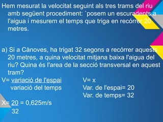 Hem mesurat la velocitat seguint als tres trams del riu
amb següent procediment: `posem un escuradents a
l'aigua i mesurem el temps que triga en recórrer 20
metres.
a) Si a Cànoves, ha trigat 32 segons a recórrer aquests
20 metres, a quina velocitat mitjana baixa l'aigua del
riu? Quina és l'area de la secció transversal en aquest
tram?
V= variació de l'espai V= x
variació del temps Var. de l'espai= 20
Var. de temps= 32
X= 20 = 0,625m/s
32
 
