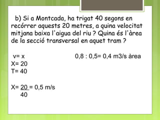 b) Si a Montcada, ha trigat 40 segons en
recórrer aquests 20 metres, a quina velocitat
mitjana baixa l'aigua del riu ? Quina és l'àrea
de la secció transversal en aquet tram ?
v= x 0,8 : 0,5= 0,4 m3/s àrea
X= 20
T= 40
X= 20 = 0,5 m/s
40
 