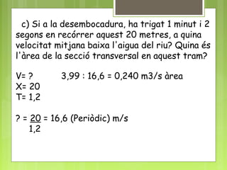 c) Si a la desembocadura, ha trigat 1 minut i 2
segons en recórrer aquest 20 metres, a quina
velocitat mitjana baixa l'aigua del riu? Quina és
l'àrea de la secció transversal en aquest tram?
V= ? 3,99 : 16,6 = 0,240 m3/s àrea
X= 20
T= 1,2
? = 20 = 16,6 (Periòdic) m/s
1,2
 