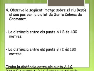 4. Observa la següent imatge sobre el riu Besós
al seu pas per la ciutat de Santa Coloma de
Gramanet.
- La distància entre els punts A i B és 400
metres.
- La distància entre els punts B i C és 180
metres.
Troba la distància entre els punts A i C.
 