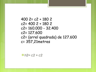 400 2= c2 + 180 2
c2= 400 2 + 180 2
c2= 160.000 - 32.400
c2= 127.600
c2= (arrel quadrada) de 127.600
c= 357,21metres
 h2= c2 + c2
 
