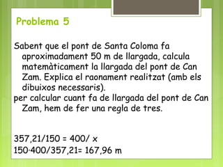 Problema 5
Sabent que el pont de Santa Coloma fa
aproximadament 50 m de llargada, calcula
matemàticament la llargada del pont de Can
Zam. Explica el raonament realitzat (amb els
dibuixos necessaris).
per calcular cuant fa de llargada del pont de Can
Zam, hem de fer una regla de tres.
357,21/150 = 400/ x
150·400/357,21= 167,96 m
 