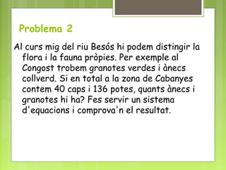 Problema 2
Al curs mig del riu Besós hi podem distingir la
flora i la fauna pròpies. Per exemple al
Congost trobem granotes verdes i ànecs
collverd. Si en total a la zona de Cabanyes
contem 40 caps i 136 potes, quants ànecs i
granotes hi ha? Fes servir un sistema
d'equacions i comprova'n el resultat.
 