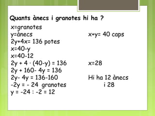 Quants ànecs i granotes hi ha ?
x=granotes
y=ànecs x+y= 40 caps
2y+4x= 136 potes
x=40-y
x=40-12
2y + 4 · (40-y) = 136 x=28
2y + 160- 4y = 136
2y- 4y = 136-160 Hi ha 12 ànecs
-2y = - 24 granotes i 28
y = -24 : -2 = 12
 