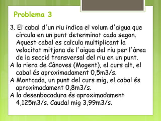 Problema 3
3. El cabal d'un riu indica el volum d'aigua que
circula en un punt determinat cada segon.
Aquest cabal es calcula multiplicant la
velocitat mitjana de l'aigua del riu per l'àrea
de la secció transversal del riu en un punt.
A la riera de Cànoves (Mogent), el curs alt, el
cabal és aproximadament 0,5m3/s.
A Montcada, un punt del curs mig, el cabal és
aproximadament 0,8m3/s.
A la desenbocadura és aproximadament
4,125m3/s. Caudal mig 3,99m3/s.
 
