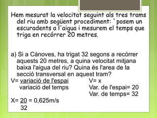 Hem mesurat la velocitat seguint als tres trams
del riu amb següent procediment: `posem un
escuradents a l'aigua i mesurem el temps que
triga en recórrer 20 metres.
a) Si a Cànoves, ha trigat 32 segons a recórrer
aquests 20 metres, a quina velocitat mitjana
baixa l'aigua del riu? Quina és l'area de la
secció transversal en aquest tram?
V= variació de l'espai V= x
variació del temps Var. de l'espai= 20
Var. de temps= 32
X= 20 = 0,625m/s
32
 