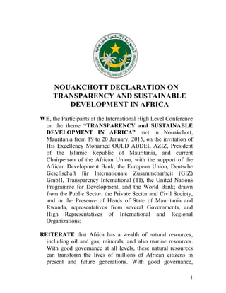 1
NOUAKCHOTT DECLARATION ON
TRANSPARENCY AND SUSTAINABLE
DEVELOPMENT IN AFRICA
WE, the Participants at the International High Level Conference
on the theme “TRANSPARENCY and SUSTAINABLE
DEVELOPMENT IN AFRICA” met in Nouakchott,
Mauritania from 19 to 20 January, 2015, on the invitation of
His Excellency Mohamed OULD ABDEL AZIZ, President
of the Islamic Republic of Mauritania, and current
Chairperson of the African Union, with the support of the
African Development Bank, the European Union, Deutsche
Gesellschaft für Internationale Zusammenarbeit (GIZ)
GmbH, Transparency International (TI), the United Nations
Programme for Development, and the World Bank; drawn
from the Public Sector, the Private Sector and Civil Society,
and in the Presence of Heads of State of Mauritania and
Rwanda, representatives from several Governments, and
High Representatives of International and Regional
Organizations;
REITERATE that Africa has a wealth of natural resources,
including oil and gas, minerals, and also marine resources.
With good governance at all levels, these natural resources
can transform the lives of millions of African citizens in
present and future generations. With good governance,
 