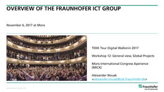 © Fraunhofer ICT Group | 2017
OVERVIEW OF THE FRAUNHOFER ICT GROUP
November 6, 2017 at Mons
1
TEKK Tour Digital Wallonin 2017
Workshop 12: General view, Global Projects
Mons International Congress Xperience
(MICX)
Alexander Nouak 
<alexander.nouak@iuk.fraunhofer.de>
 