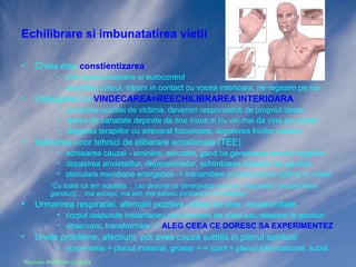 Echilibrare si imbunatatirea vietii
•

Cheia este constientizarea
• prin autocunoastere si autocontrol
• ascultam corpul, intram in contact cu vocea interioara, ne regasim pe noi

•

Intelegerea ca VINDECAREA=REECHILIBRAREA INTERIOARA
• parasirea pozitiei de victima, devenim responsabili de propriul destin
• starea de sanatate depinde de tine insuti si nu vei mai da vina pe ceilalti
• alegerea terapiilor cu adevarat folositoare, depasirea fricilor noastre

•

Aplicarea unor tehnici de eliberare emotionala (TEE)
• adresarea cauzei - amintire, senzatie, gand ce genereaza emotia negativa
• depasirea anxietatilor, dependentelor, schimbarea tiparelor de gandire
• stimulare meridiane energetice -> transmitere si prelucrarea optima in creier
“Cu toate ca am aceasta …(se descrie ce deranjeaza concret, masurabil, senzatii fizice,
ganduri)… ma accept, ma iert, ma iubesc profund si in totalitate”

•

Urmarirea respiratiei, afirmatii pozitive, stima de sine, ecuanimitate
• corpul raspunde instantaneu la ganduri prin hormoni de stres sau relaxare
• observare, transformare -> ALEG CEEA CE DORESC SA EXPERIMENTEZ

•

Unele probleme, afectiuni, pot avea cauza subtila in planul spiritual
• corp+minte = planul material, grosier <-> spirit = planul informational, subtil

Razvan Ardelean-Caprita

 