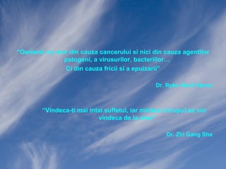 “Oamenii nu mor din cauza cancerului si nici din cauza agentilor
patogeni, a virusurilor, bacteriilor…
Ci din cauza fricii si a epuizarii”
Dr. Ryke Gerd Hamer

“Vindeca-ti mai intai sufletul, iar mintea si trupul se vor
vindeca de la sine”
Dr. Zhi Gang Sha

 