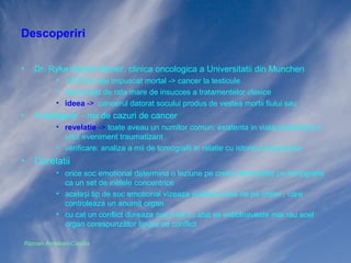 Descoperiri
•

Dr. Ryke Geerd Hamer, clinica oncologica a Universitatii din Munchen
• 1978 fiul sau impuscat mortal -> cancer la testicule
• descurajat de rata mare de insucces a tratamentelor clasice
• ideea -> cancerul datorat socului produs de vestea mortii fiului sau

•

Investigare - mii de cazuri de cancer
• revelatie -> toate aveau un numitor comun: existenta in viata pacientului a
unui eveniment traumatizant
• verificare: analiza a mii de tomografii in relatie cu istoricul pacientului

•

Corelatii
• orice soc emotional determina o leziune pe creier detectabila pe tomografie
ca un set de inelele concentrice
• același tip de soc emotional vizeaza aceeași zona de pe creier , care
controleaza un anumit organ
• cu cat un conflict dureaza mai mult cu atat se imbolnaveste mai rau acel
organ corespunzător tipului de conflict

Razvan Ardelean-Caprita

 