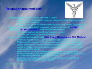 Revolutionarea medicinii
•

Stransa legatura dintre starea mentala si boala
• fiecare om s-a imbolnavit din cauza unui program mental distructiv, nascut in
urma unui soc emotional
• Hamer a numit acest soc dupa numele fiului sau:Dyrk Hamer Syndome DHS

•

Fiecare cancer sau alta afectiune grava, are drept cauza un conflict care
genereaza un soc emotional care imbolnaveste omul:
• mai intai la nivel mental, cand apar dereglari in creier
• apoi boala se rasfrange asupra unui organ

•

Hamer numeste descoperirile sale Cele 5 Legi Biologice ale Noii Medicini
•
•
•
•

a tratat cu succes peste 31.000 de pacienti, doar stand de vorba cu ei
6000 din 6500 cu cancer in faza terminala (raport invers pe calea clasica)
devine pericol pentru marile companii farmaceutice si industria medicala
medicina oficiala a refuzat să aprobe descoperirile sale, in ciuda a 30 de
verificari stiintifice diferite
• desi munca sa nu a fost niciodată pusă la indoiala sau dezaprobata,
doctorului Hamer i-a fost ridicata licenta medicala, pe motiv ca a refuzat să
se conformeze principiilor medicinei standard
• pacientilor din intreaga lume le este refuzat dreptul de a beneficia de
descoperirile revolutionare ale Dr. Hamer
Razvan Ardelean-Caprita

 