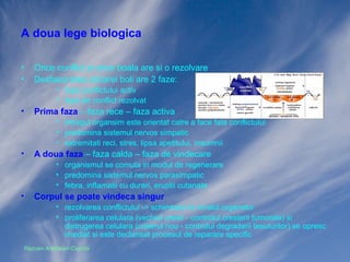 A doua lege biologica
•
•

Orice conflict si orice boala are si o rezolvare
Desfasurarea oricarei boli are 2 faze:
• faza conflictului activ
• faza de conflict rezolvat

•

Prima faza – faza rece – faza activa
• intregul organsim este orientat catre a face fata conflictului
• predomina sistemul nervos simpatic
• extremitati reci, stres, lipsa apetitului, insomnii

•

A doua faza – faza calda – faza de vindecare
• organismul se comuta in modul de regenerare
• predomina sistemul nervos parasimpatic
• febra, inflamatii cu dureri, eruptii cutanate

•

Corpul se poate vindeca singur
• rezolvarea conflictului -> schimbare la nivelul organelor
• proliferarea celulara (vechiul creier - controlul cresterii tumorale) sau
distrugerea celulara (creierul nou - controlul degradarii tesuturilor) se opresc
imediat si este declansat procesul de reparare specific

Razvan Ardelean-Caprita

 