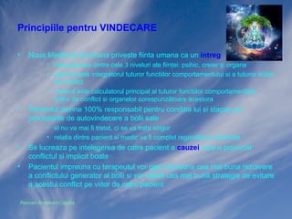 Principiile pentru VINDECARE
•

Noua Medicina Germana priveste fiinta umana ca un intreg
• interacţiunea dintre cele 3 niveluri ale fiinţei: psihic, creier şi organe
• psihicul este integratorul tuturor functiilor comportamentului si a tuturor ariilor
de conflict
• creierul este calculatorul principal al tuturor functiilor comportamentale,
ariilor de conflict si organelor corespunzătoare acestora

•

Pacientul devine 100% responsabil pentru conditia lui si stapan pe
procedurile de autovindecare a bolii sale
• el nu va mai fi tratat, ci se va trata singur
• relatia dintre pacient si medic va fi complet regandită şi redefinita

•
•

Se lucreaza pe intelegerea de catre pacient a cauzei care a provocat
conflictul si implicit boala
Pacientul impreuna cu terapeutul vor gasi impreuna cea mai buna rezolvare
a conflictului generator al bolii si vor stabili cea mai bună strategie de evitare
a acestui conflict pe viitor de catre pacient

Razvan Ardelean-Caprita

 