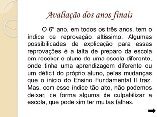Avaliação dos anos finais 
O 6° ano, em todos os três anos, tem o 
índice de reprovação altíssimo. Algumas 
possibilidades de explicação para essas 
reprovações é a falta de preparo da escola 
em receber o aluno de uma escola diferente, 
onde tinha uma aprendizagem diferente ou 
um déficit do próprio aluno, pelas mudanças 
que o início do Ensino Fundamental II traz. 
Mas, com esse índice tão alto, não podemos 
deixar, de forma alguma de culpabilizar a 
escola, que pode sim ter muitas falhas. 
 