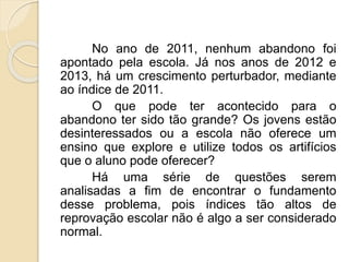 No ano de 2011, nenhum abandono foi 
apontado pela escola. Já nos anos de 2012 e 
2013, há um crescimento perturbador, mediante 
ao índice de 2011. 
O que pode ter acontecido para o 
abandono ter sido tão grande? Os jovens estão 
desinteressados ou a escola não oferece um 
ensino que explore e utilize todos os artifícios 
que o aluno pode oferecer? 
Há uma série de questões serem 
analisadas a fim de encontrar o fundamento 
desse problema, pois índices tão altos de 
reprovação escolar não é algo a ser considerado 
normal. 
 