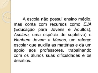 A escola não possui ensino médio, 
mas conta com recursos como EJA 
(Educação para Jovens e Adultos), 
Acelera, uma espécie de supletivo) e 
Nenhum Jovem a Menos, um reforço 
escolar que auxilia as matérias e dá um 
apoio aos professores, trabalhando 
com os alunos suas dificuldades e os 
desafios. 
 