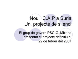 Nou C.A.P a Súria
   Un projecte de silenci
El grup de govern PSC-G. Mixt ha
   presentat el projecte definitiu el
             22 de febrer del 2007
 