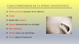 Característiques de la poesia noucentista
❖ Perfecció formal (pautes de la mètrica)
❖ Ciutat
❖ Model dels clàssics
❖ Natura (domesticada no salvatge).
❖ Món idealitzat.
❖ Temes: amor, pas del temps…
❖ Dona: objecte d’adoració.
 