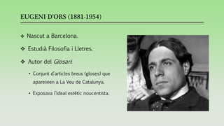 EUGENI D’ORS (1881-1954)
❖ Nascut a Barcelona.
❖ Estudià Filosofia i Lletres.
❖ Autor del Glosari:
• Conjunt d’articles breus (gloses) que
apareixien a La Veu de Catalunya.
• Exposava l’ideal estètic noucentista.
 