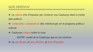 QUÈ defensa?
❖ La cultura s’ha d’impulsar per construir una Catalunya ideal (a través
dels polítics).
❖ Compromís i col·laboració dels intel·lectuals en el programa política i
cultural.
❖ Catalunya urbana sobre la rural.
- CIUTAT: model de la Catalunya que es vol construir.
❖ La raó, l’ordre, el seny, l’esforç, la llum i l’equilibri.
 