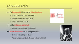 En QUÈ es basa?
❖ En l’educació i la creació d’institucions:
- Institut d’Estudis Catalans (1907)
- Biblioteca de Catalunya (1914)
- Escola industrial (1904)
❖ En la indústria editorial.
- Aparició d’editorials i publicacions
❖ Normativització de la llengua (Fabra)
- Normes ortogràfiques (1913)
- Diccionari general de la llengua catalana (1932)
 