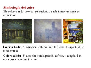 Simbología del color
Els colors a més de crear sensacions visuals també transmeten
emocions.
Colores freds: S’ associen amb l’infinit, la calma, l’ espiritualitat,
la solemnitat.
Colors càlids: S’ associen con la passió, la festa, l’ alegria, i en
ocasions a la guerra i la mort.
 