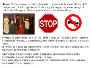 Blanc: El blanc s'associa a la llum, la bondat, l’ innocència, la puresa i la pau. Se’l
considera el color de la perfecció. El blanc significa seguretat, puresa i neteja. A
diferencia del negre, el blanc en general té una connotació positiva.
Vermell: El color vermell és el del foc i el de la sang, se l’ associà al perill, la guerra,
l’ energia, la fortalesa, la determinació, però també a l’alegria, a la passió, al desig i a
l’amor.
El vermell és el color per indicar perill. Té una visibilitat molt alta, s’utilitza en avisos
importants, de prohibició o precaució.
Negre: El negre representa el poder, l’ elegància, la formalitat (dol), i també
l’ obscuritat, el pecat, el mal, la mort i el misteri.
És el color més enigmàtic y s'associa a la por i al desconegut ("el futur es presenta
molt negre", “forats negres"...)
 