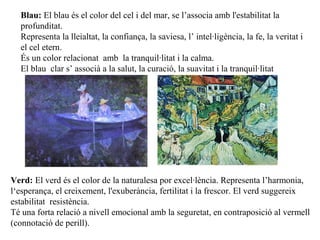 Verd: El verd és el color de la naturalesa por excel·lència. Representa l’harmonia,
l‘esperança, el creixement, l'exuberància, fertilitat i la frescor. El verd suggereix
estabilitat resistència.
Té una forta relació a nivell emocional amb la seguretat, en contraposició al vermell
(connotació de perill).
Blau: El blau és el color del cel i del mar, se l’associa amb l'estabilitat la
profunditat.
Representa la lleialtat, la confiança, la saviesa, l’ intel·ligència, la fe, la veritat i
el cel etern.
És un color relacionat amb la tranquil·litat i la calma.
El blau clar s’ associà a la salut, la curació, la suavitat i la tranquil·litat
 