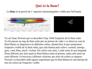 Va ser Isaac Newton qui va descobrir l'any 1666 l'espectre de la llum solar.
Va fer passar un raig de llum solar per un prisma de vidre i va observar com la
llum blanca es dispersava en diferents colors, donant lloc al que anomenem
l'espectre visible de la llum solar, que està format pels colors: vermell, taronja,
groc, verd, blau, anyil i violeta. Els colors són ones, i cada color té una longitud
d'ona diferent, per això quan la llum blanca entra al prisma, cada color pren un
camí diferent i el travessa a diferent velocitat, per això els colors se separen.
Newton va descobrir amb aquest experiment que la llum blanca és una barreja de
tots els colors de l'espectre visible.
Què és la llum?
La llum és la porció de l’ espectre electromagnètic visible per l'ull humà.
 
