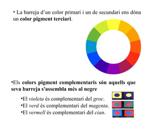 • La barreja d’un color primari i un de secundari ens dóna
un color pigment terciari.
•Els colors pigment complementaris són aquells que
seva barreja s'assembla més al negre
•El violeta és complementari del groc.
•El verd és complementari del magenta.
•El vermell és complementari del cian.
 