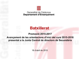 Batxillerat
Promoció 2015-2017
Avançament de les orientacions d’inici del curs 2015-2016
presentat a la Junta Central de directors de Secundària
16 d’abril de 2015
 
