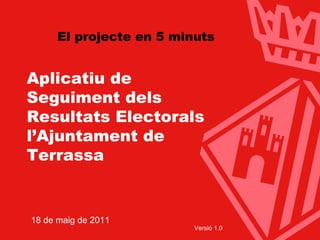 Aplicatiu de Seguiment dels Resultats Electorals l’Ajuntament de Terrassa 18 de maig de 2011 Versió 1.0 El projecte en 5 minuts 