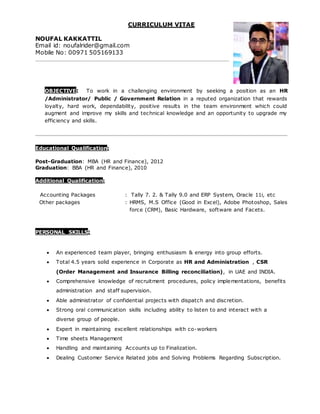 CURRICULUM VITAE
NOUFAL KAKKATTIL
Email id: noufalrider@gmail.com
Mobile No: 00971 505169133
OBJECTIVE: To work in a challenging environment by seeking a position as an HR
/Administrator/ Public / Government Relation in a reputed organization that rewards
loyalty, hard work, dependability, positive results in the team environment which could
augment and improve my skills and technical knowledge and an opportunity to upgrade my
efficiency and skills.
Educational Qualification:
Post-Graduation: MBA (HR and Finance), 2012
Graduation: BBA (HR and Finance), 2010
Additional Qualification:
Accounting Packages : Tally 7. 2. & Tally 9.0 and ERP System, Oracle 11i, etc
Other packages : HRMS, M.S Office (Good in Excel), Adobe Photoshop, Sales
force (CRM), Basic Hardware, software and Facets.
PERSONAL SKILLS:
 An experienced team player, bringing enthusiasm & energy into group efforts.
 Total 4.5 years solid experience in Corporate as HR and Administration , CSR
(Order Management and Insurance Billing reconciliation), in UAE and INDIA.
 Comprehensive knowledge of recruitment procedures, policy implementations, benefits
administration and staff supervision.
 Able administrator of confidential projects with dispatch and discretion.
 Strong oral communication skills including ability to listen to and interact with a
diverse group of people.
 Expert in maintaining excellent relationships with co-workers
 Time sheets Management
 Handling and maintaining Accounts up to Finalization.
 Dealing Customer Service Related jobs and Solving Problems Regarding Subscription.
 